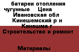 батареи отопления чугунные  › Цена ­ 3 000 - Ивановская обл., Кинешемский р-н, Кинешма г. Строительство и ремонт » Материалы   . Ивановская обл.